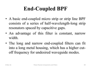 End-Coupled BPF
• A basic end-coupled micro strip or strip line BPF
consists of a series of half-wavelength-long strip
resonators spaced by capacitive gaps.
• An advantage of this filter is constant, narrow
width.
• The long and narrow end-coupled filters can fit
into a long metal housing, which has a higher cut-
off frequency for undesired waveguide modes.
8-Nov-16 Planar Passive Components and Filters 44
 