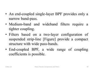 • An end-coupled single-layer BPF provides only a
narrow band-pass.
• Medium-band and wideband filters require a
tighter coupling.
• Filters based on a two-layer configuration of
suspended strip-line [Figure] provide a compact
structure with wide pass-bands.
• End-coupled BPF, a wide range of coupling
coefficients is possible.
8-Nov-16 Planar Passive Components and Filters 47
 