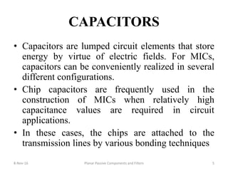 CAPACITORS
• Capacitors are lumped circuit elements that store
energy by virtue of electric fields. For MICs,
capacitors can be conveniently realized in several
different configurations.
• Chip capacitors are frequently used in the
construction of MICs when relatively high
capacitance values are required in circuit
applications.
• In these cases, the chips are attached to the
transmission lines by various bonding techniques
8-Nov-16 Planar Passive Components and Filters 5
 