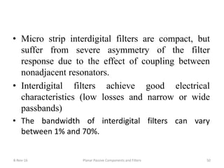 • Micro strip interdigital filters are compact, but
suffer from severe asymmetry of the filter
response due to the effect of coupling between
nonadjacent resonators.
• Interdigital filters achieve good electrical
characteristics (low losses and narrow or wide
passbands)
• The bandwidth of interdigital filters can vary
between 1% and 70%.
8-Nov-16 Planar Passive Components and Filters 50
 