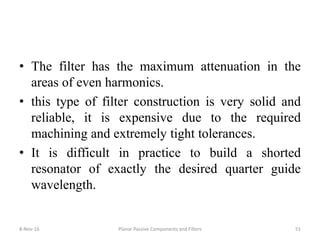 • The filter has the maximum attenuation in the
areas of even harmonics.
• this type of filter construction is very solid and
reliable, it is expensive due to the required
machining and extremely tight tolerances.
• It is difficult in practice to build a shorted
resonator of exactly the desired quarter guide
wavelength.
8-Nov-16 Planar Passive Components and Filters 51
 