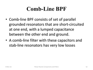 Comb-Line BPF
• Comb-line BPF consists of set of parallel
grounded resonators that are short-circuited
at one end, with a lumped capacitance
between the other end and ground.
• A comb-line filter with these capacitors and
stab-line resonators has very low losses
8-Nov-16 Planar Passive Components and Filters 52
 