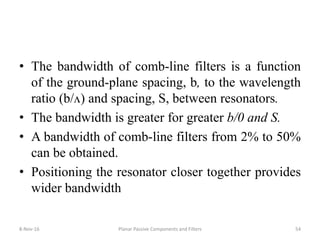 • The bandwidth of comb-line filters is a function
of the ground-plane spacing, b, to the wavelength
ratio (b/ᴧ) and spacing, S, between resonators.
• The bandwidth is greater for greater b/0 and S.
• A bandwidth of comb-line filters from 2% to 50%
can be obtained.
• Positioning the resonator closer together provides
wider bandwidth
8-Nov-16 Planar Passive Components and Filters 54
 