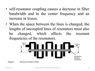 8-Nov-16 Planar Passive Components and Filters 56
• self-resonator coupling causes a decrease in filter
bandwidth and in the center frequency and an
increase in losses.
• When the space between the lines is changed, the
lengths of uncoupled lines of resonators must also
be changed, which affects the resonant
frequencies of the resonators.
 