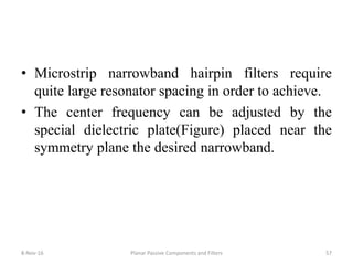 • Microstrip narrowband hairpin filters require
quite large resonator spacing in order to achieve.
• The center frequency can be adjusted by the
special dielectric plate(Figure) placed near the
symmetry plane the desired narrowband.
8-Nov-16 Planar Passive Components and Filters 57
 