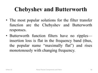 Chebyshev and Butterworth
• The most popular solutions for the filter transfer
function are the Chebyshev and Butterworth
responses.
• Butterworth function filters have no ripples—
insertion loss is flat in the frequency band (thus,
the popular name “maximally flat”) and rises
monotonously with changing frequency.
8-Nov-16 Planar Passive Components and Filters 58
 