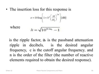 • The insertion loss for this response is
where
is the ripple factor, ar is the passband attenuation
ripple in decibels, is the desired angular
frequency, c is the cutoff angular frequency, and
n is the order of the filter (the number of reactive
elements required to obtain the desired response).
8-Nov-16 Planar Passive Components and Filters 59
 