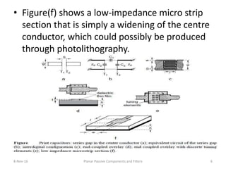 • Figure(f) shows a low-impedance micro strip
section that is simply a widening of the centre
conductor, which could possibly be produced
through photolithography.
8-Nov-16 Planar Passive Components and Filters 6
 