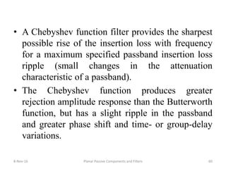 • A Chebyshev function filter provides the sharpest
possible rise of the insertion loss with frequency
for a maximum specified passband insertion loss
ripple (small changes in the attenuation
characteristic of a passband).
• The Chebyshev function produces greater
rejection amplitude response than the Butterworth
function, but has a slight ripple in the passband
and greater phase shift and time- or group-delay
variations.
8-Nov-16 Planar Passive Components and Filters 60
 