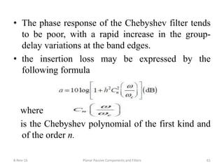 • The phase response of the Chebyshev filter tends
to be poor, with a rapid increase in the group-
delay variations at the band edges.
• the insertion loss may be expressed by the
following formula
where
is the Chebyshev polynomial of the first kind and
of the order n.
8-Nov-16 Planar Passive Components and Filters 61
 