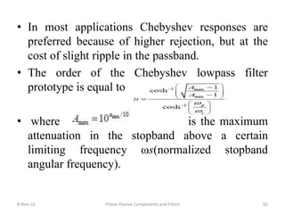• In most applications Chebyshev responses are
preferred because of higher rejection, but at the
cost of slight ripple in the passband.
• The order of the Chebyshev lowpass filter
prototype is equal to
• where is the maximum
attenuation in the stopband above a certain
limiting frequency ωs(normalized stopband
angular frequency).
8-Nov-16 Planar Passive Components and Filters 62
 