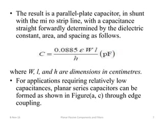 • The result is a parallel-plate capacitor, in shunt
with the mi ro strip line, with a capacitance
straight forwardly determined by the dielectric
constant, area, and spacing as follows.
where W, l, and h are dimensions in centimetres.
• For applications requiring relatively low
capacitances, planar series capacitors can be
formed as shown in Figure(a, c) through edge
coupling.
8-Nov-16 Planar Passive Components and Filters 7
 
