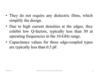 • They do not require any dielectric films, which
simplify the design.
• Due to high current densities at the edges, they
exhibit low Q-factors, typically less than 50 at
operating frequencies in the 10-GHz range.
• Capacitance values for these edge-coupled types
are typically less than 0.5 pF.
8-Nov-16 Planar Passive Components and Filters 8
 