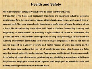 Health and Safety
Work Environment Safety & Precaution to be taken in Different Areas
Introduction-: The hotel and restaurant industries are important industries provides
employment for a large number of people either direct employees as well as part time or
contract staff. There are several main departments performing different functions within
a hotel like Housekeeping, Front desk, F&B Service, Kitchen, Stewarding, Laundry and
Engineering & Maintenance. In providing a high standard of service to customers, the
pace of the work is fast and the working hours are long thus providing a safe and healthy
working environment contributes to the well being of employees. If this is not done it
can be exposed to a variety of safety and health hazards at work depending on the
specific tasks they perform like the risk of accidents from slips, trips, knocks and falls,
cuts, burns and scalds, fire and explosion. Occupational accidents and diseases can result
in suffering, sickness, absenteeism, productivity loss, disability or even death. All this can
be prevented employers should work together with employees to establish a safe and
healthy working environment in the work place.
 