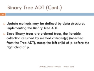 29 June 2018MNMJEC, Chennai - 600 097
101
Binary Tree ADT (Cont.)
 Update methods may be defined by data structures
implementing the Binary Tree ADT.
 Since Binary trees are ordered trees, the iterable
collection returned by method chilrden(p) (inherited
from the Tree ADT), stores the left child of p before the
right child of p.
 