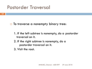 29 June 2018MNMJEC, Chennai - 600 097
107
Postorder Traversal
 To traverse a nonempty binary tree:
1. If the left subtree is nonempty, do a postorder
traversal on it.
2. If the right subtree is nonempty, do a
postorder traversal on it.
3. Visit the root.
 