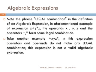 29 June 2018MNMJEC, Chennai - 600 097
115
Algebraic Expressions
 Note the phrase "LEGAL combination" in the definition
of an Algebraic Expression, in aforementioned example
of expression x+y*z, the operands x , y, z and the
operators +,* form some legal combination.
 Take another example +xyz*, in this expression
operators and operands do not make any LEGAL
combination; this expression is not a valid algebraic
expression.
 