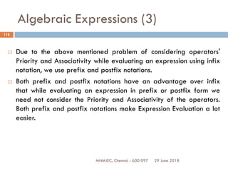 29 June 2018MNMJEC, Chennai - 600 097
118
Algebraic Expressions (3)
 Due to the above mentioned problem of considering operators'
Priority and Associativity while evaluating an expression using infix
notation, we use prefix and postfix notations.
 Both prefix and postfix notations have an advantage over infix
that while evaluating an expression in prefix or postfix form we
need not consider the Priority and Associativity of the operators.
Both prefix and postfix notations make Expression Evaluation a lot
easier.
 