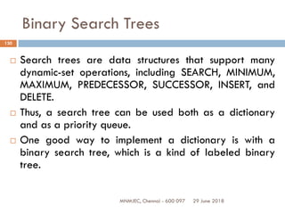 29 June 2018MNMJEC, Chennai - 600 097
130
Binary Search Trees
 Search trees are data structures that support many
dynamic-set operations, including SEARCH, MINIMUM,
MAXIMUM, PREDECESSOR, SUCCESSOR, INSERT, and
DELETE.
 Thus, a search tree can be used both as a dictionary
and as a priority queue.
 One good way to implement a dictionary is with a
binary search tree, which is a kind of labeled binary
tree.
 