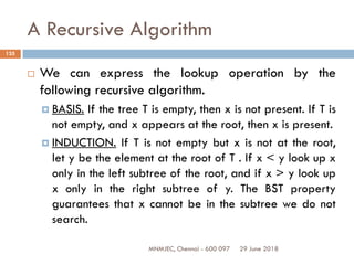 29 June 2018MNMJEC, Chennai - 600 097
135
A Recursive Algorithm
 We can express the lookup operation by the
following recursive algorithm.
 BASIS. If the tree T is empty, then x is not present. If T is
not empty, and x appears at the root, then x is present.
 INDUCTION. If T is not empty but x is not at the root,
let y be the element at the root of T . If x < y look up x
only in the left subtree of the root, and if x > y look up
x only in the right subtree of y. The BST property
guarantees that x cannot be in the subtree we do not
search.
 