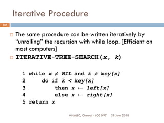 29 June 2018MNMJEC, Chennai - 600 097
137
Iterative Procedure
 The same procedure can be written iteratively by
“unrolling” the recursion with while loop. [Efficient on
most computers]
 ITERATIVE-TREE-SEARCH(x, k)
1 while x ≠ NIL and k ≠ key[x]
2 do if k < key[x]
3 then x ← left[x]
4 else x ← right[x]
5 return x
 