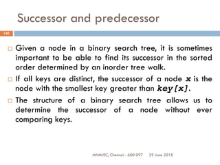 29 June 2018MNMJEC, Chennai - 600 097
140
Successor and predecessor
 Given a node in a binary search tree, it is sometimes
important to be able to find its successor in the sorted
order determined by an inorder tree walk.
 If all keys are distinct, the successor of a node x is the
node with the smallest key greater than key[x].
 The structure of a binary search tree allows us to
determine the successor of a node without ever
comparing keys.
 