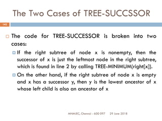 29 June 2018MNMJEC, Chennai - 600 097
142
The Two Cases of TREE-SUCCSSOR
 The code for TREE-SUCCESSOR is broken into two
cases:
 If the right subtree of node x is nonempty, then the
successor of x is just the leftmost node in the right subtree,
which is found in line 2 by calling TREE-MINIMUM(right[x]).
 On the other hand, if the right subtree of node x is empty
and x has a successor y, then y is the lowest ancestor of x
whose left child is also an ancestor of x
 