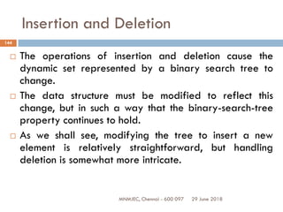 29 June 2018MNMJEC, Chennai - 600 097
144
Insertion and Deletion
 The operations of insertion and deletion cause the
dynamic set represented by a binary search tree to
change.
 The data structure must be modified to reflect this
change, but in such a way that the binary-search-tree
property continues to hold.
 As we shall see, modifying the tree to insert a new
element is relatively straightforward, but handling
deletion is somewhat more intricate.
 