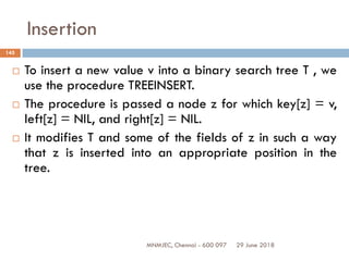 29 June 2018MNMJEC, Chennai - 600 097
145
Insertion
 To insert a new value v into a binary search tree T , we
use the procedure TREEINSERT.
 The procedure is passed a node z for which key[z] = v,
left[z] = NIL, and right[z] = NIL.
 It modifies T and some of the fields of z in such a way
that z is inserted into an appropriate position in the
tree.
 