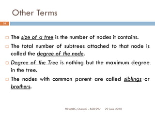 29 June 2018MNMJEC, Chennai - 600 097
28
Other Terms
 The size of a tree is the number of nodes it contains.
 The total number of subtrees attached to that node is
called the degree of the node.
 Degree of the Tree is nothing but the maximum degree
in the tree.
 The nodes with common parent are called siblings or
brothers.
 