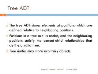 29 June 2018MNMJEC, Chennai - 600 097
36
Tree ADT
 The tree ADT stores elements at positions, which are
defined relative to neighboring positions.
 Positions in a tree are its nodes, and the neighboring
positions satisfy the parent-child relationships that
define a valid tree.
 Tree nodes may store arbitrary objects.
 