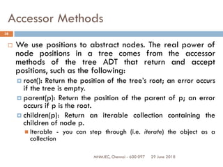 29 June 2018MNMJEC, Chennai - 600 097
38
Accessor Methods
 We use positions to abstract nodes. The real power of
node positions in a tree comes from the accessor
methods of the tree ADT that return and accept
positions, such as the following:
 root(): Return the position of the tree’s root; an error occurs
if the tree is empty.
 parent(p): Return the position of the parent of p; an error
occurs if p is the root.
 children(p): Return an iterable collection containing the
children of node p.
 Iterable - you can step through (i.e. iterate) the object as a
collection
 