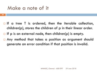 29 June 2018MNMJEC, Chennai - 600 097
39
Make a note of it
 If a tree T is ordered, then the iterable collection,
children(p), stores the children of p in their linear order.
 If p is an external node, then children(p) is empty.
 Any method that takes a position as argument should
generate an error condition if that position is invalid.
 
