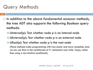 29 June 2018MNMJEC, Chennai - 600 097
41
Query Methods
 In addition to the above fundamental accessor methods,
the tree ADT also supports the following Boolean query
methods:
 isInternal(p): Test whether node p is an internal node
 isExternal(p): Test whether node p is an external node
 isRoot(p): Test whether node p is the root node
(These methods make programming with tree easier and more readable, since
we can use them in the conditionals of if -statements and while -loops, rather
than using a non-intuitive conditional).
 