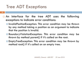 29 June 2018MNMJEC, Chennai - 600 097
43
Tree ADT Exceptions
 An interface for the tree ADT uses the following
exceptions to indicate error conditions:
 InvalidPositionException: This error condition may be thrown
by any method taking a position as an argument to indicate
that the position is invalid.
 BoundaryViolationException: This error condition may be
thrown by method parent() if it’s called on the root.
 EmptyTreeException: This error condition may be thrown by
method root() if it’s called on an empty tree.
 