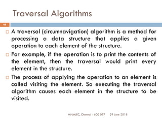 29 June 2018MNMJEC, Chennai - 600 097
44
Traversal Algorithms
 A traversal (circumnavigation) algorithm is a method for
processing a data structure that applies a given
operation to each element of the structure.
 For example, if the operation is to print the contents of
the element, then the traversal would print every
element in the structure.
 The process of applying the operation to an element is
called visiting the element. So executing the traversal
algorithm causes each element in the structure to be
visited.
 