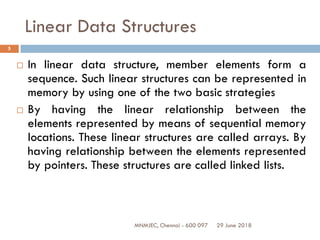 29 June 2018MNMJEC, Chennai - 600 097
5
Linear Data Structures
 In linear data structure, member elements form a
sequence. Such linear structures can be represented in
memory by using one of the two basic strategies
 By having the linear relationship between the
elements represented by means of sequential memory
locations. These linear structures are called arrays. By
having relationship between the elements represented
by pointers. These structures are called linked lists.
 