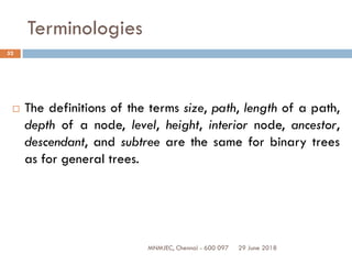 29 June 2018MNMJEC, Chennai - 600 097
52
Terminologies
 The definitions of the terms size, path, length of a path,
depth of a node, level, height, interior node, ancestor,
descendant, and subtree are the same for binary trees
as for general trees.
 