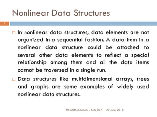 29 June 2018MNMJEC, Chennai - 600 097
7
Nonlinear Data Structures
 In nonlinear data structures, data elements are not
organized in a sequential fashion. A data item in a
nonlinear data structure could be attached to
several other data elements to reflect a special
relationship among them and all the data items
cannot be traversed in a single run.
 Data structures like multidimensional arrays, trees
and graphs are some examples of widely used
nonlinear data structures.
 