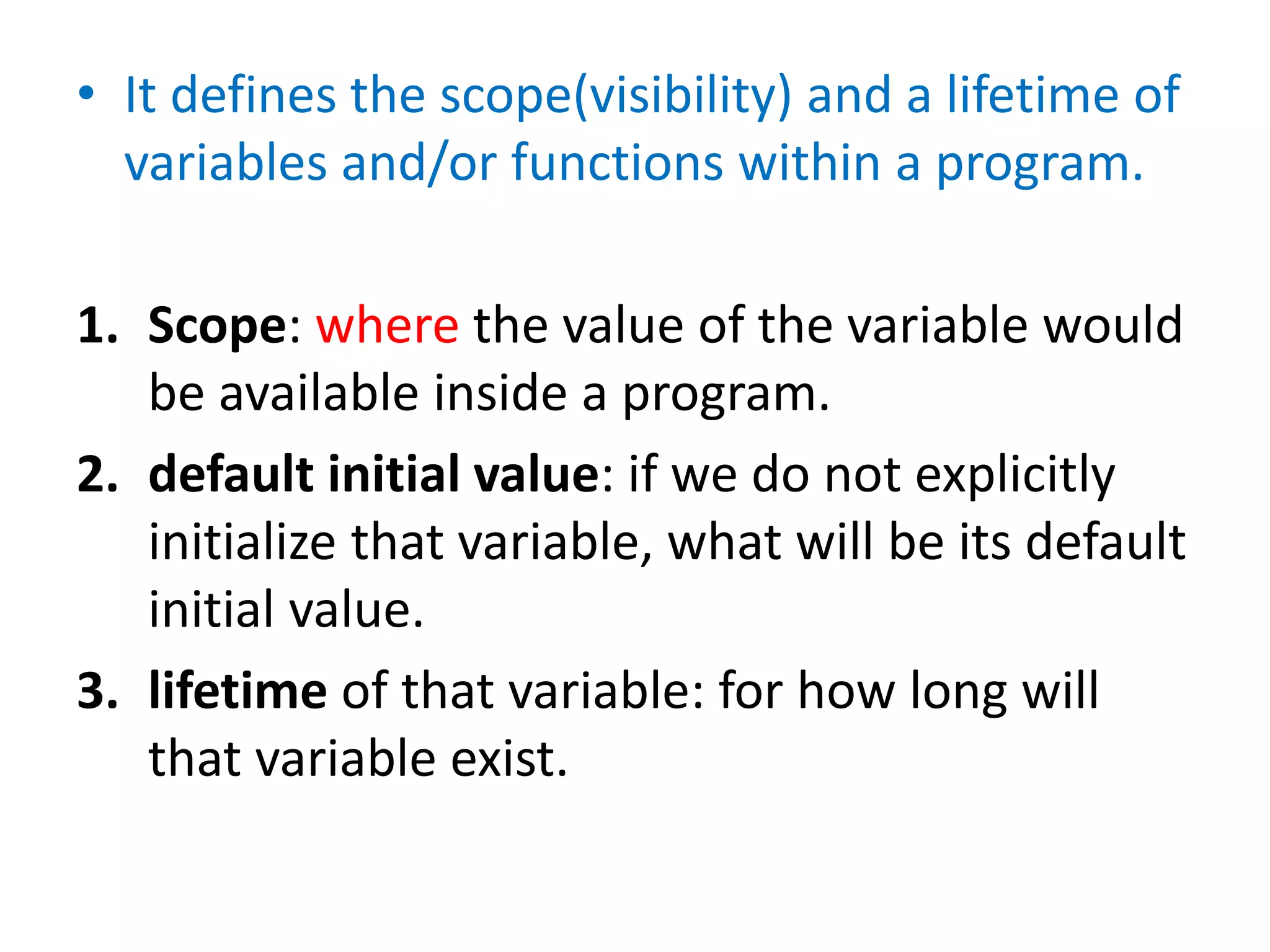 • It defines the scope(visibility) and a lifetime of
variables and/or functions within a program.
1. Scope: where the value of the variable would
be available inside a program.
2. default initial value: if we do not explicitly
initialize that variable, what will be its default
initial value.
3. lifetime of that variable: for how long will
that variable exist.
 