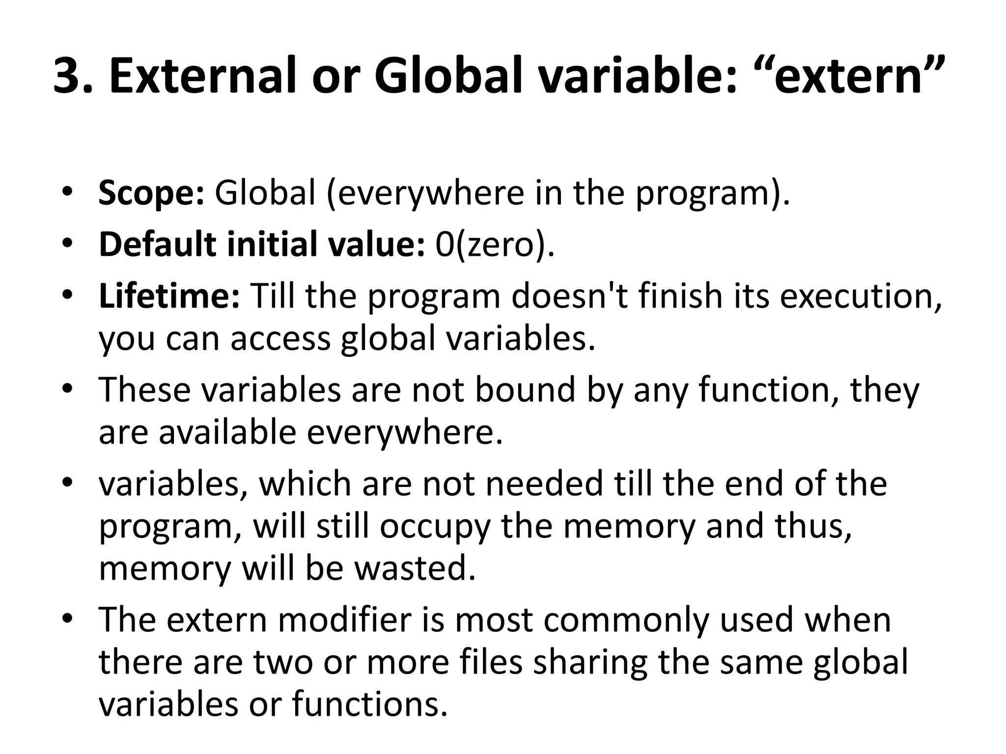 3. External or Global variable: “extern”
• Scope: Global (everywhere in the program).
• Default initial value: 0(zero).
• Lifetime: Till the program doesn't finish its execution,
you can access global variables.
• These variables are not bound by any function, they
are available everywhere.
• variables, which are not needed till the end of the
program, will still occupy the memory and thus,
memory will be wasted.
• The extern modifier is most commonly used when
there are two or more files sharing the same global
variables or functions.
 
