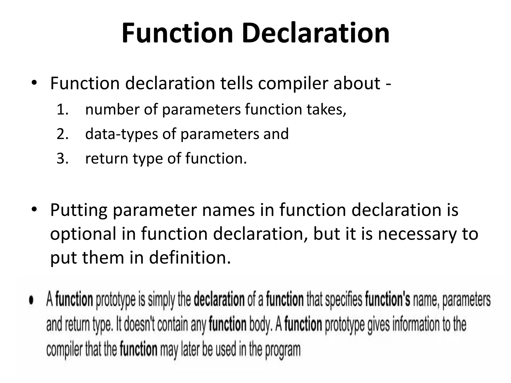 Function Declaration
• Function declaration tells compiler about -
1. number of parameters function takes,
2. data-types of parameters and
3. return type of function.
• Putting parameter names in function declaration is
optional in function declaration, but it is necessary to
put them in definition.
 