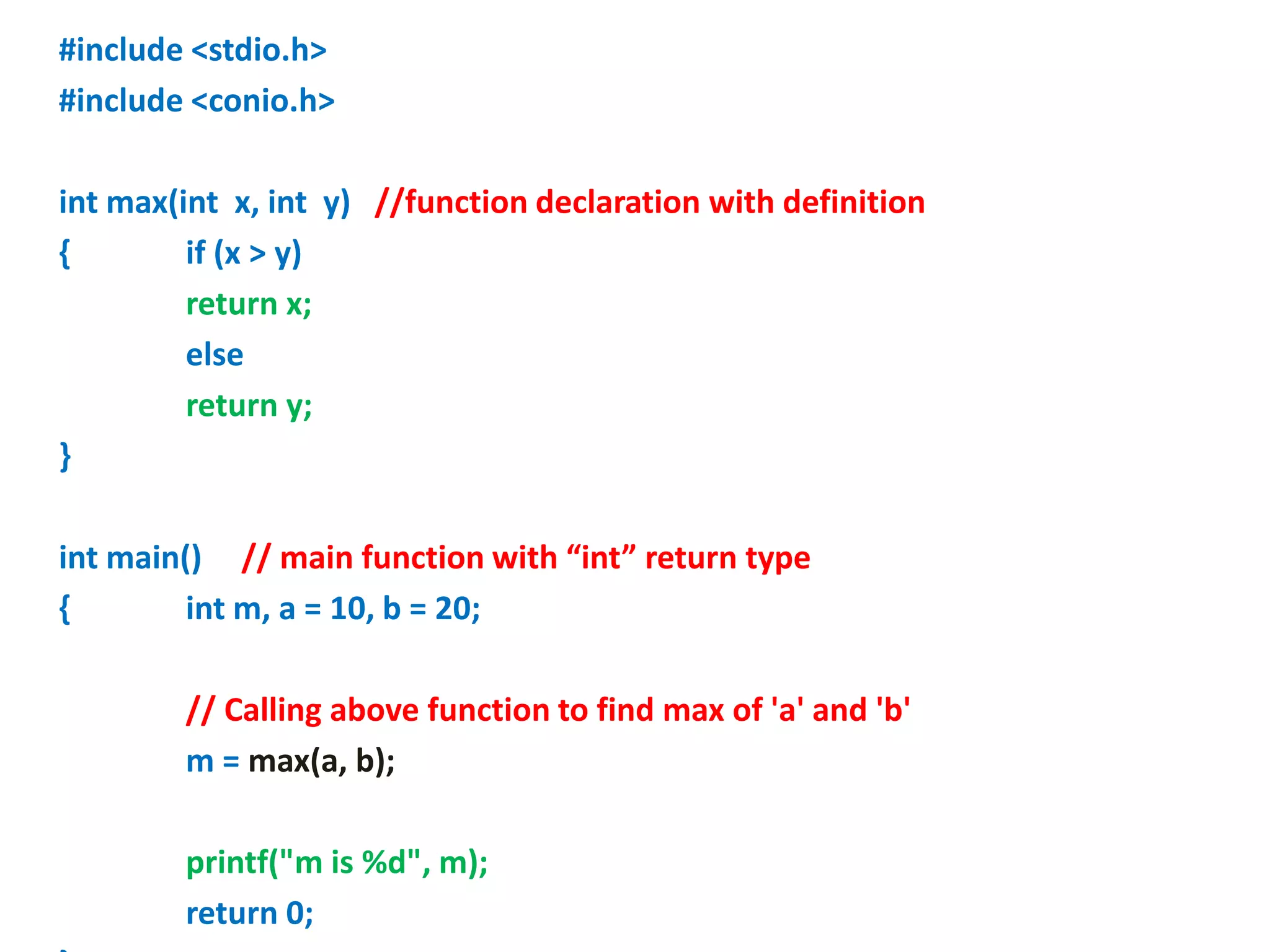 #include <stdio.h>
#include <conio.h>
int max(int x, int y) //function declaration with definition
{ if (x > y)
return x;
else
return y;
}
int main() // main function with “int” return type
{ int m, a = 10, b = 20;
// Calling above function to find max of 'a' and 'b'
m = max(a, b);
printf("m is %d", m);
return 0;
 