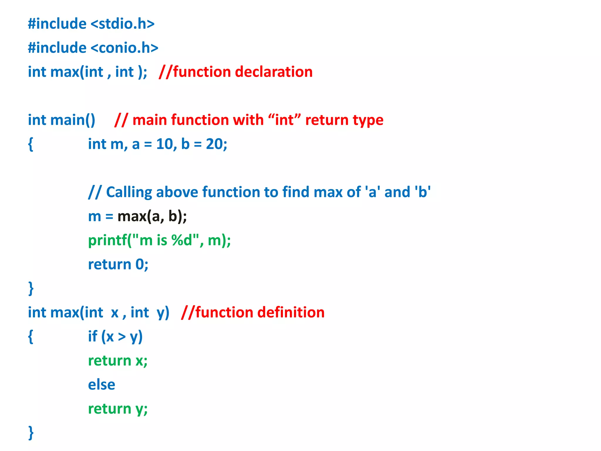 #include <stdio.h>
#include <conio.h>
int max(int , int ); //function declaration
int main() // main function with “int” return type
{ int m, a = 10, b = 20;
// Calling above function to find max of 'a' and 'b'
m = max(a, b);
printf("m is %d", m);
return 0;
}
int max(int x , int y) //function definition
{ if (x > y)
return x;
else
return y;
}
 