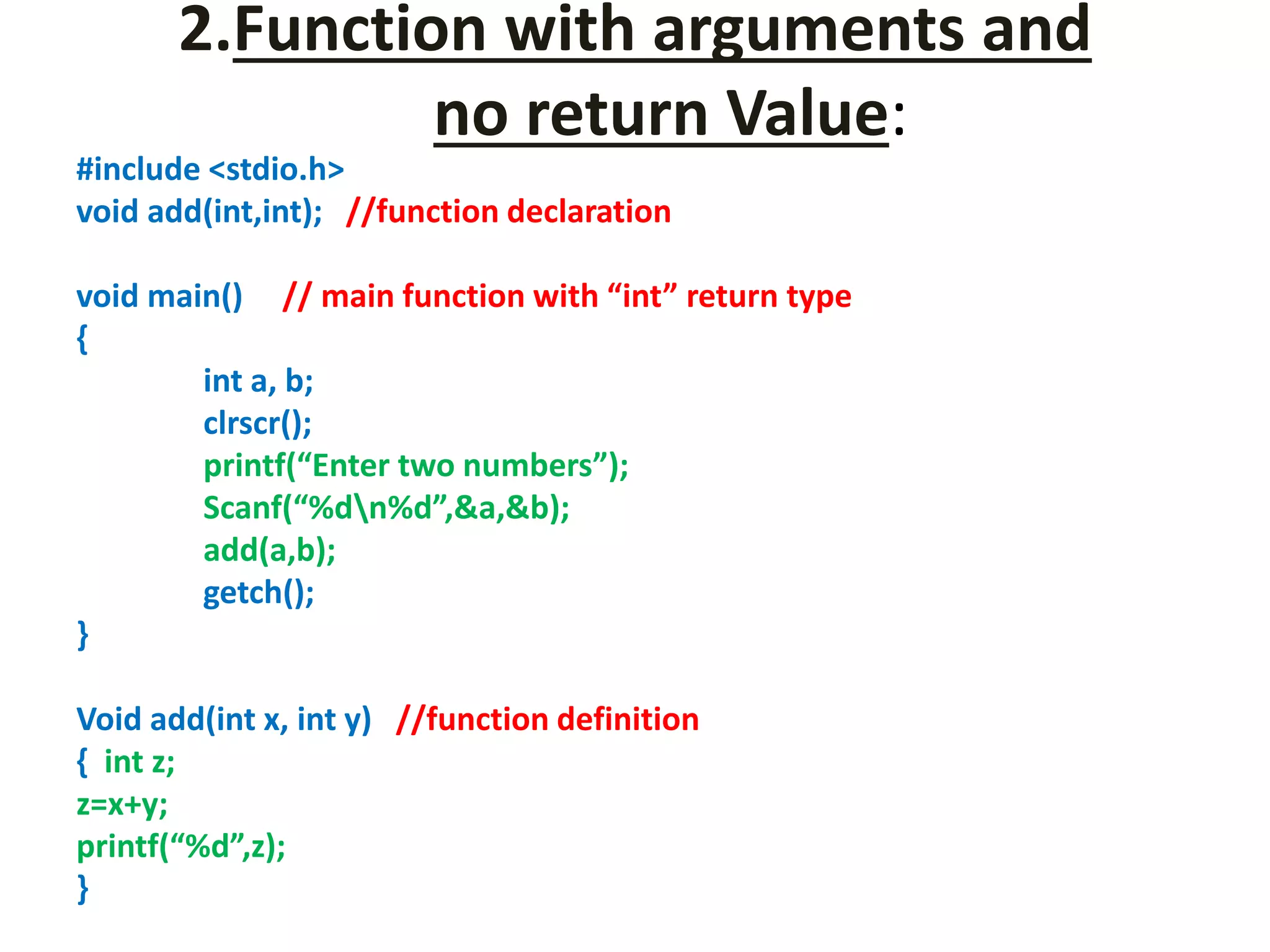 2.Function with arguments and
no return Value:
#include <stdio.h>
void add(int,int); //function declaration
void main() // main function with “int” return type
{
int a, b;
clrscr();
printf(“Enter two numbers”);
Scanf(“%dn%d”,&a,&b);
add(a,b);
getch();
}
Void add(int x, int y) //function definition
{ int z;
z=x+y;
printf(“%d”,z);
}
 