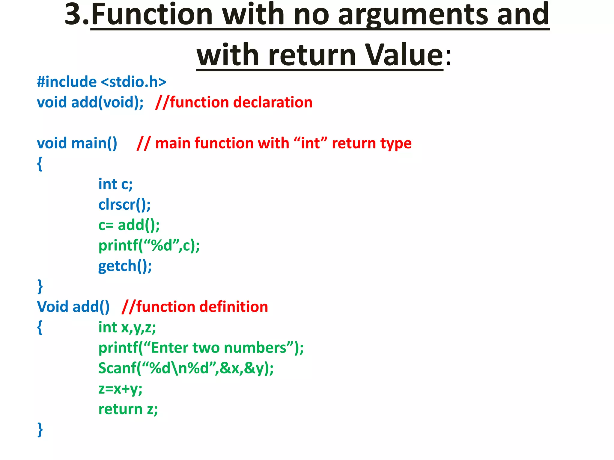 3.Function with no arguments and
with return Value:
#include <stdio.h>
void add(void); //function declaration
void main() // main function with “int” return type
{
int c;
clrscr();
c= add();
printf(“%d”,c);
getch();
}
Void add() //function definition
{ int x,y,z;
printf(“Enter two numbers”);
Scanf(“%dn%d”,&x,&y);
z=x+y;
return z;
}
 