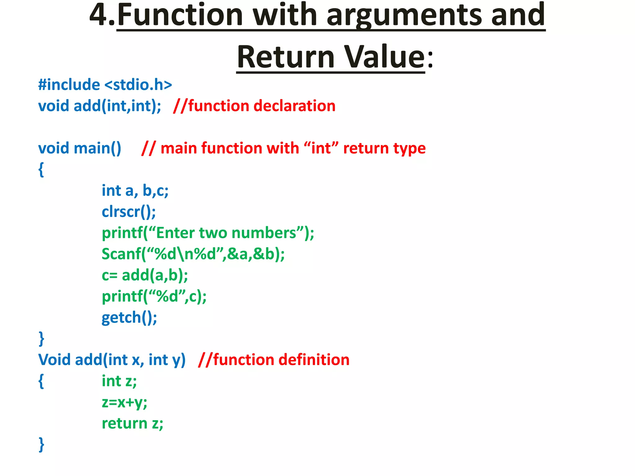 4.Function with arguments and
Return Value:
#include <stdio.h>
void add(int,int); //function declaration
void main() // main function with “int” return type
{
int a, b,c;
clrscr();
printf(“Enter two numbers”);
Scanf(“%dn%d”,&a,&b);
c= add(a,b);
printf(“%d”,c);
getch();
}
Void add(int x, int y) //function definition
{ int z;
z=x+y;
return z;
}
 