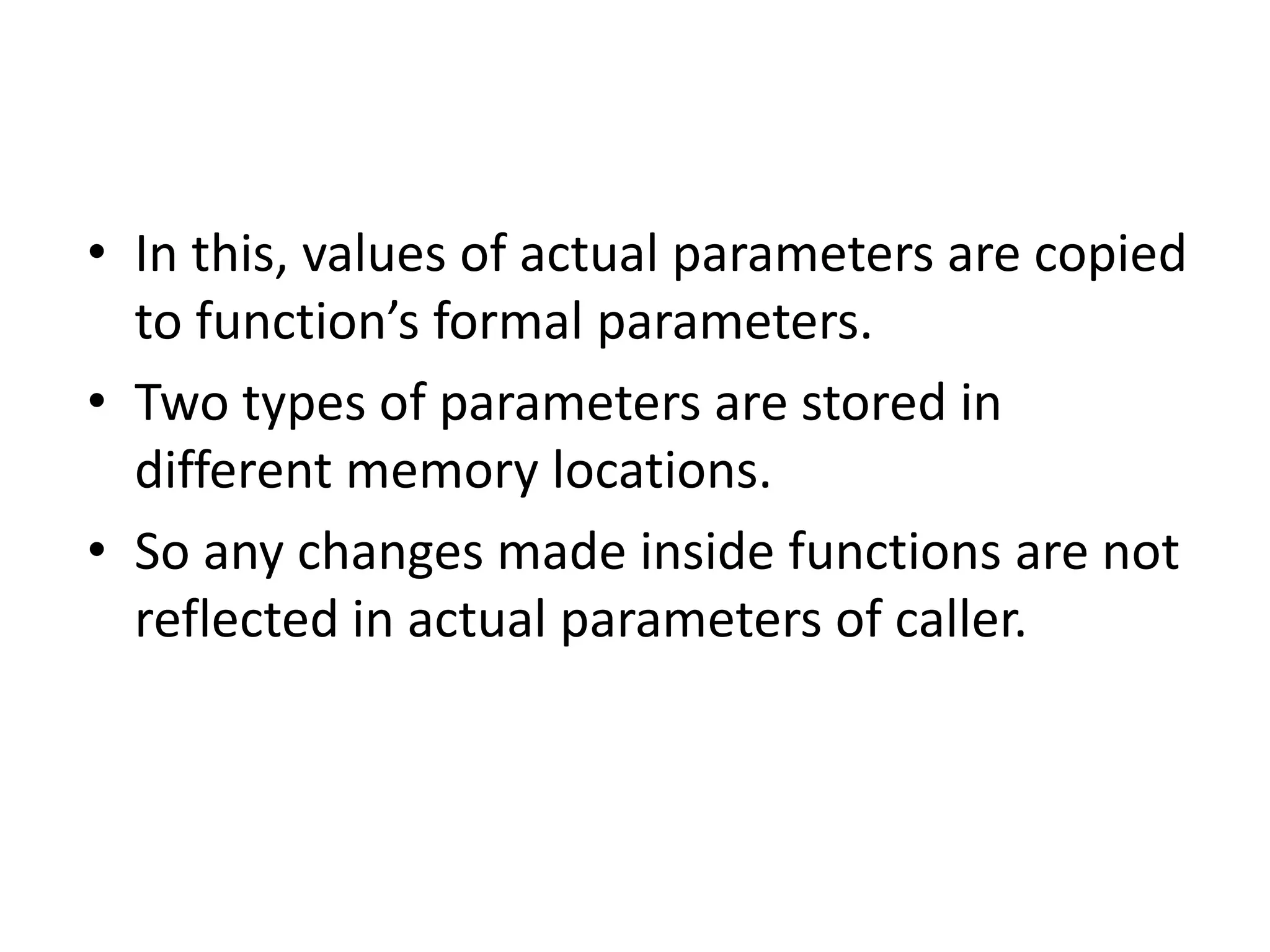 • In this, values of actual parameters are copied
to function’s formal parameters.
• Two types of parameters are stored in
different memory locations.
• So any changes made inside functions are not
reflected in actual parameters of caller.
 