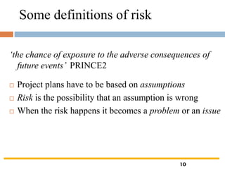 Some definitions of risk
‘the chance of exposure to the adverse consequences of
future events’ PRINCE2
 Project plans have to be based on assumptions
 Risk is the possibility that an assumption is wrong
 When the risk happens it becomes a problem or an issue
10
 