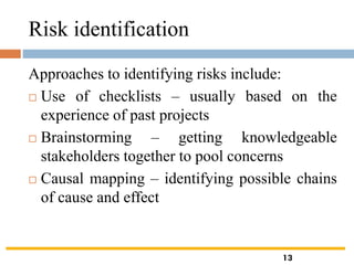 Risk identification
Approaches to identifying risks include:
 Use of checklists – usually based on the
experience of past projects
 Brainstorming – getting knowledgeable
stakeholders together to pool concerns
 Causal mapping – identifying possible chains
of cause and effect
13
 